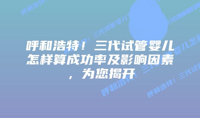 呼和浩特!三代试管婴儿怎样算成功率及影响因素,为您揭开插图 呼和浩特!三代试管婴儿怎样算成功率及影响因素,为您揭开