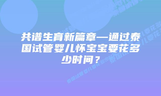 共谱生育新篇章—通过泰国试管婴儿怀宝宝要花多少时间？