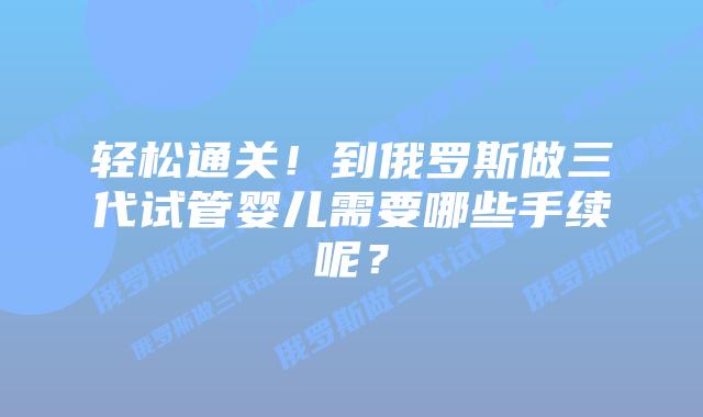 轻松通关！到俄罗斯做三代试管婴儿需要哪些手续呢？