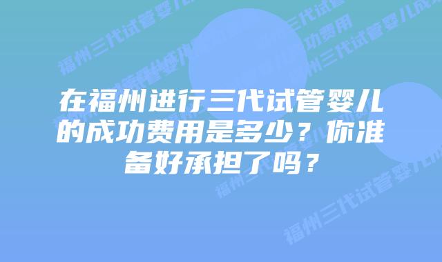 在福州进行三代试管婴儿的成功费用是多少？你准备好承担了吗？