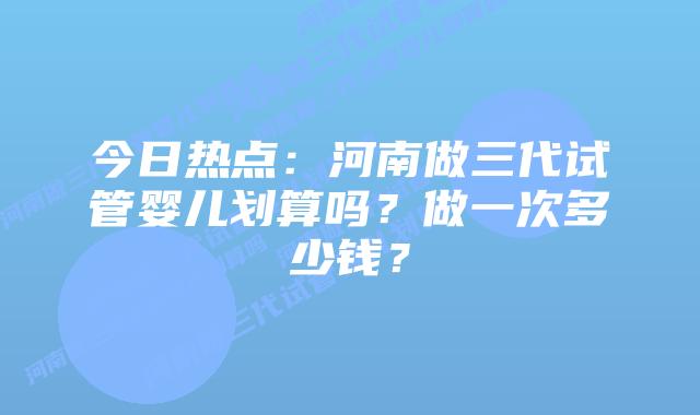 今日热点:河南做三代试管婴儿划算吗?做一次多少钱?插图 今日热点:河南做三代试管婴儿划算吗?做一次多少钱?