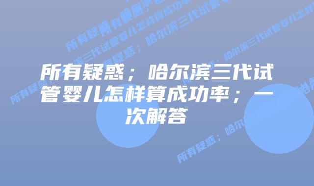 所有疑惑；哈尔滨三代试管婴儿怎样算成功率；一次解答