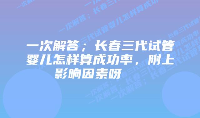 一次解答；长春三代试管婴儿怎样算成功率，附上影响因素呀    