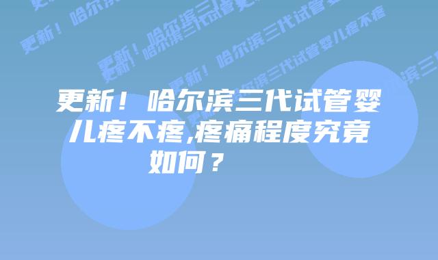 更新！哈尔滨三代试管婴儿疼不疼,疼痛程度究竟如何？    
