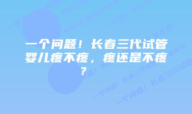 一个问题！长春三代试管婴儿疼不疼，疼还是不疼？    