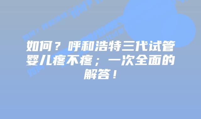 如何？呼和浩特三代试管婴儿疼不疼；一次全面的解答！