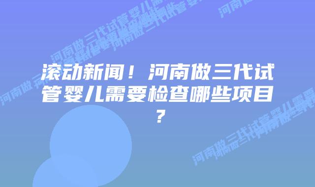 滚动新闻！河南做三代试管婴儿需要检查哪些项目？