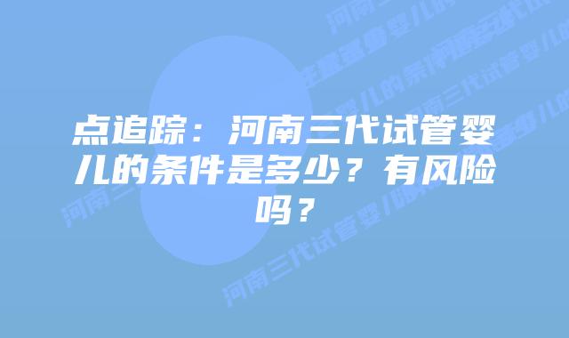 点追踪：河南三代试管婴儿的条件是多少？有风险吗？