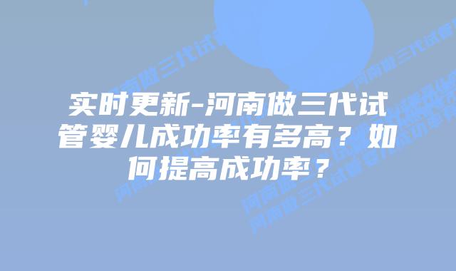实时更新-河南做三代试管婴儿成功率有多高？如何提高成功率？