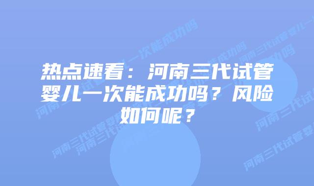 热点速看：河南三代试管婴儿一次能成功吗？风险如何呢？