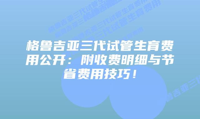 格鲁吉亚三代试管生育费用公开：附收费明细与节省费用技巧！