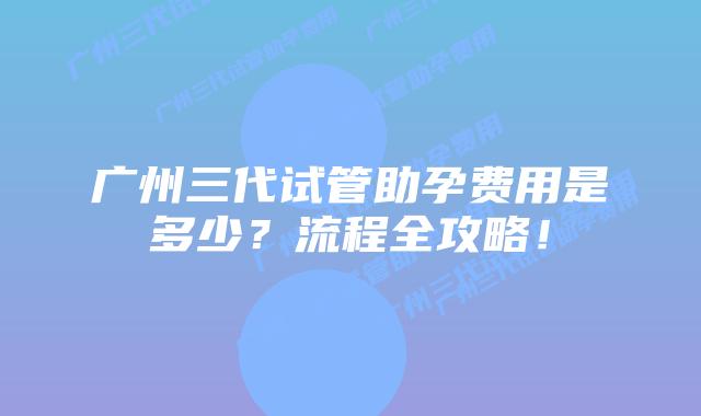 广州三代试管助孕费用是多少？流程全攻略！