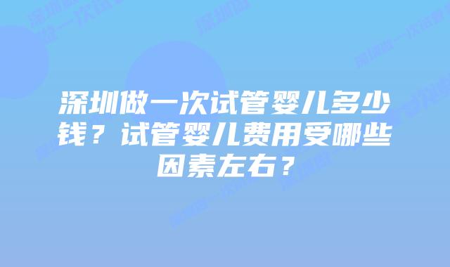 深圳做一次试管婴儿多少钱？试管婴儿费用受哪些因素左右？