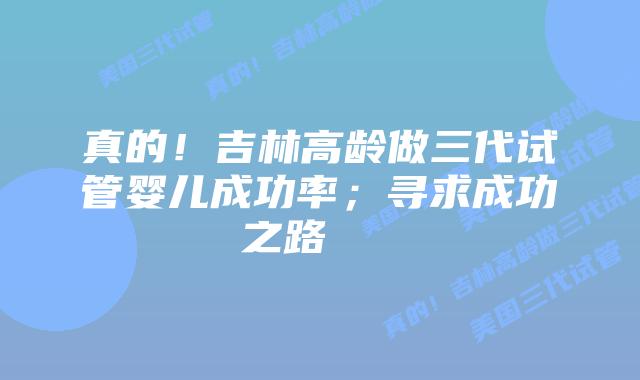 真的！吉林高龄做三代试管婴儿成功率；寻求成功之路    
