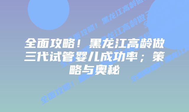 全面攻略!黑龙江高龄做三代试管婴儿成功率;策略与奥秘插图 全面攻略!黑龙江高龄做三代试管婴儿成功率;策略与奥秘