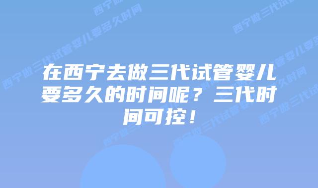 在西宁去做三代试管婴儿要多久的时间呢?三代时间可控!插图 在西宁去做三代试管婴儿要多久的时间呢?三代时间可控!