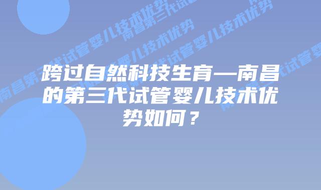 跨过自然科技生育—南昌的第三代试管婴儿技术优势如何？