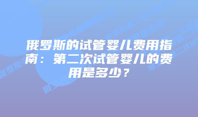 俄罗斯的试管婴儿费用指南：第二次试管婴儿的费用是多少？