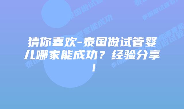 猜你喜欢-泰国做试管婴儿哪家能成功？经验分享！