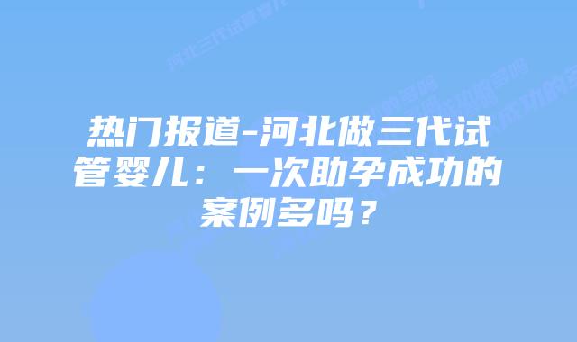 热门报道-河北做三代试管婴儿：一次助孕成功的案例多吗？