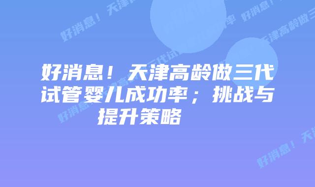 好消息！天津高龄做三代试管婴儿成功率；挑战与提升策略    