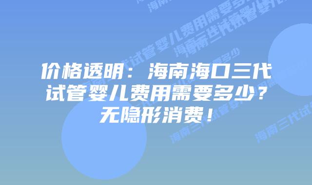 价格透明：海南海口三代试管婴儿费用需要多少？无隐形消费！