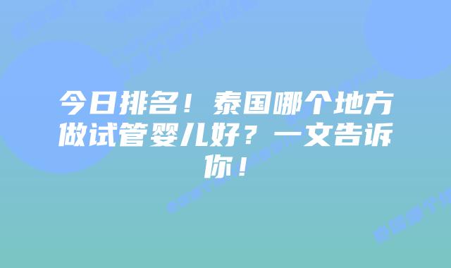 今日排名！泰国哪个地方做试管婴儿好？一文告诉你！