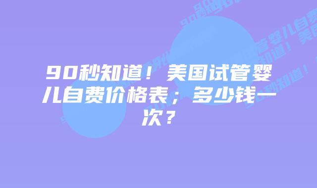 90秒知道！美国试管婴儿自费价格表；多少钱一次？