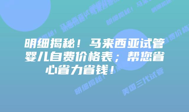 明细揭秘！马来西亚试管婴儿自费价格表；帮您省心省力省钱！    