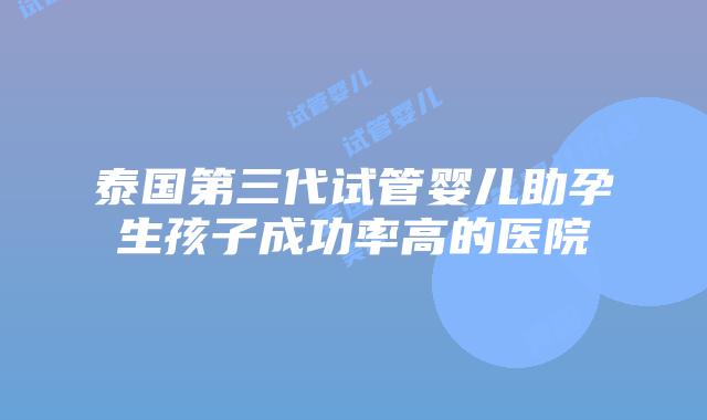 泰国第三代试管婴儿助孕生孩子成功率高的医院