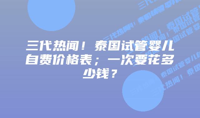 三代热闻！泰国试管婴儿自费价格表；一次要花多少钱？