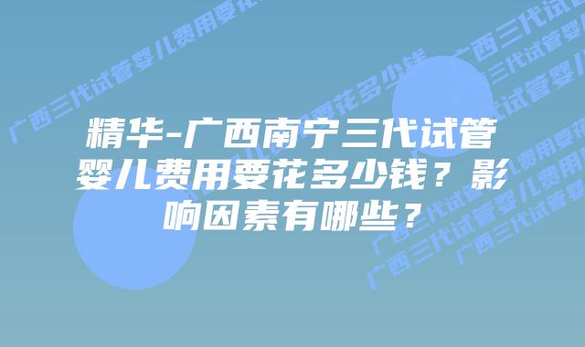 精华-广西南宁三代试管婴儿费用要花多少钱？影响因素有哪些？