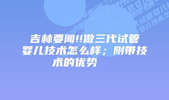 吉林要闻!!做三代试管婴儿技术怎么样；附带技术的优势    