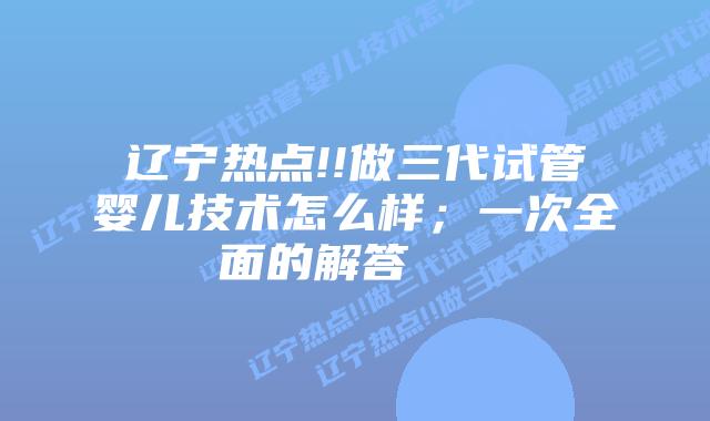辽宁热点!!做三代试管婴儿技术怎么样;一次全面的解答 插图 辽宁热点!!做三代试管婴儿技术怎么样;一次全面的解答