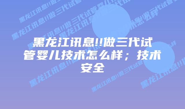 黑龙江讯息!!做三代试管婴儿技术怎么样；技术安全