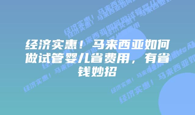 经济实惠！马来西亚如何做试管婴儿省费用，有省钱妙招