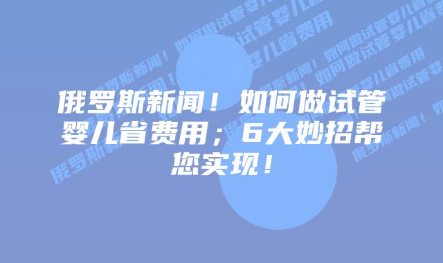 俄罗斯新闻！如何做试管婴儿省费用；6大妙招帮您实现！