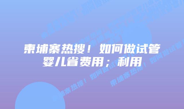 柬埔寨热搜！如何做试管婴儿省费用；利用