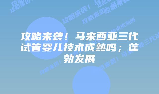 攻略来袭！马来西亚三代试管婴儿技术成熟吗；蓬勃发展