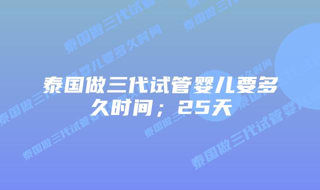 泰国做三代试管婴儿要多久时间；25天