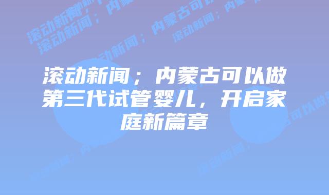 滚动新闻；内蒙古可以做第三代试管婴儿，开启家庭新篇章