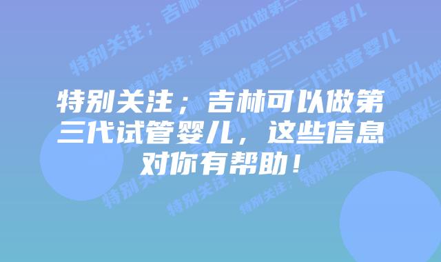 特别关注；吉林可以做第三代试管婴儿，这些信息对你有帮助！