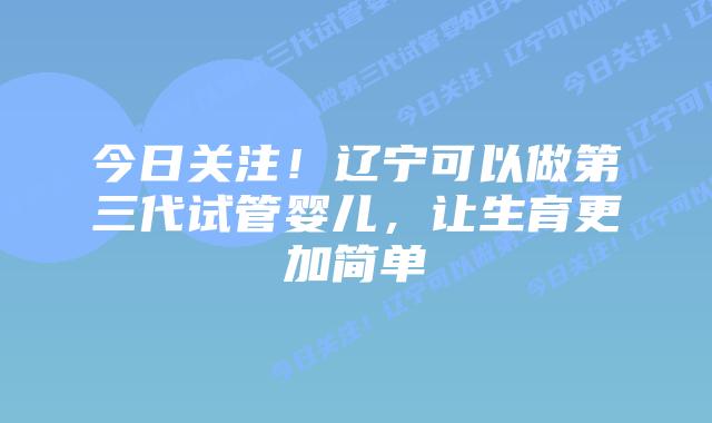 今日关注！辽宁可以做第三代试管婴儿，让生育更加简单