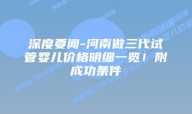 深度要闻-河南做三代试管婴儿价格明细一览！附成功条件