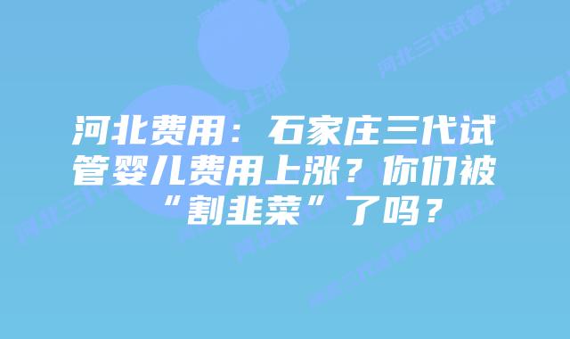 河北费用：石家庄三代试管婴儿费用上涨？你们被“割韭菜”了吗？