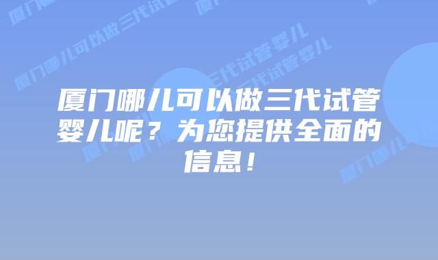 厦门哪儿可以做三代试管婴儿呢？为您提供全面的信息！