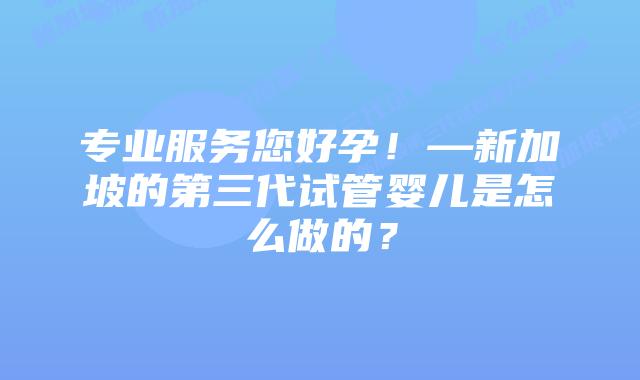 专业服务您好孕！—新加坡的第三代试管婴儿是怎么做的？