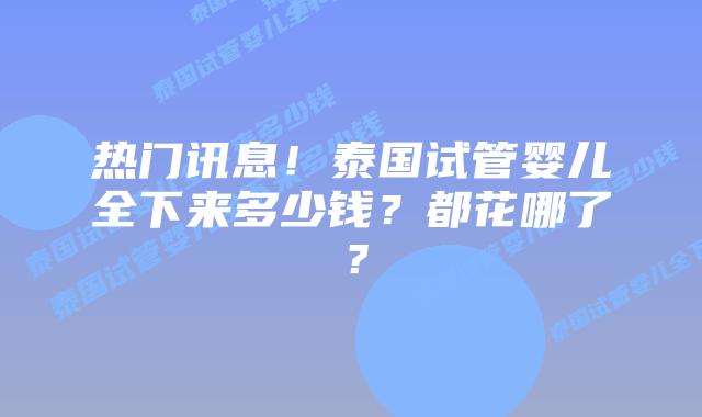 热门讯息！泰国试管婴儿全下来多少钱？都花哪了？
