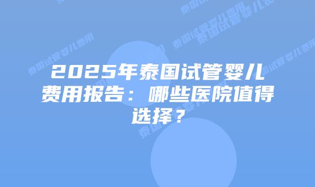2025年泰国试管婴儿费用报告：哪些医院值得选择？