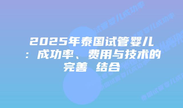 2025年泰国试管婴儿：成功率、费用与技术的完善 结合